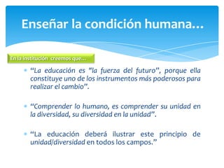 “La educación es "la fuerza del futuro”, porque ella
constituye uno de los instrumentos más poderosos para
realizar el cambio”.
“Comprender lo humano, es comprender su unidad en
la diversidad, su diversidad en la unidad”.
“La educación deberá ilustrar este principio de
unidad/diversidad en todos los campos.”
Enseñar la condición humana…
En la institución creemos que…
 