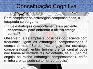 Conceituação Cognitiva 
Para completar as estratégias compensatórias, o 
terapeuta se pergunta: 
• Que estratégias comportamentais o paciente 
desenvolveu para enfrentar a aflitiva crença 
central? 
Observe que as amplas suposições do paciente com 
frequência ligam as estratégias compensatórias à 
crença central: “Se eu (me engajo na estratégia 
compensatória), então (minha crença central pode 
não tornar-se verdadeira). No entanto, se eu (não me 
engajo na minha estratégia compensatória), então 
(minha crença pode se tornar verdadeira). 
 