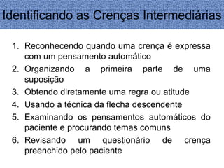 Identificando as Crenças Intermediárias 
1. Reconhecendo quando uma crença é expressa 
com um pensamento automático 
2. Organizando a primeira parte de uma 
suposição 
3. Obtendo diretamente uma regra ou atitude 
4. Usando a técnica da flecha descendente 
5. Examinando os pensamentos automáticos do 
paciente e procurando temas comuns 
6. Revisando um questionário de crença 
preenchido pelo paciente 
 