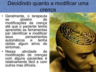 Decidindo quanto a modificar uma 
crença 
• Geralmente, o terapeuta 
se abstém de 
modificações da crença 
até que o paciente tenha 
aprendido as ferramentas 
par identificar e modificar 
seus pensamentos 
automáticos e tenha 
obtido algum alívio de 
sintomas. 
• Nessa atividade de 
modificação de crenças 
com alguns pacientes é 
relativamente fácil e com 
outros mas difíceis. 
 