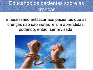 Educando os pacientes sobre as 
crenças 
É necessário enfatizar aos pacientes que as 
crenças não são inatas e sim aprendidas, 
podendo, então, ser revisada. 
 