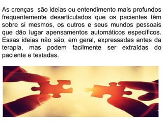 As crenças são ideias ou entendimento mais profundos 
frequentemente desarticulados que os pacientes têm 
sobre si mesmos, os outros e seus mundos pessoais 
que dão lugar apensamentos automáticos específicos. 
Essas ideias não são, em geral, expressadas antes da 
terapia, mas podem facilmente ser extraídas do 
paciente e testadas. 
 