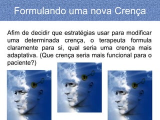 Formulando uma nova Crença 
Afim de decidir que estratégias usar para modificar 
uma determinada crença, o terapeuta formula 
claramente para si, qual seria uma crença mais 
adaptativa. (Que crença seria mais funcional para o 
paciente?) 
 