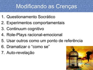 Modificando as Crenças 
1. Questionamento Socrático 
2. Experimentos comportamentais 
3. Continuum cognitivo 
4. Role-Plays racional-emocional 
5. Usar outros como um ponto de referência 
6. Dramatizar o “como se” 
7. Auto-revelação 
 