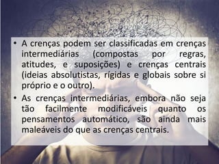 • A crenças podem ser classificadas em crenças 
intermediárias (compostas por regras, 
atitudes, e suposições) e crenças centrais 
(ideias absolutistas, rígidas e globais sobre si 
próprio e o outro). 
• As crenças intermediárias, embora não seja 
tão facilmente modificáveis quanto os 
pensamentos automático, são ainda mais 
maleáveis do que as crenças centrais. 
 