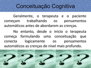Conceituação Cognitiva 
Geralmente, o terapeuta e o paciente 
começam trabalhando os pensamentos 
automáticos antes de abordarem as crenças. 
No entanto, desde o início o terapeuta 
começa formulando uma conceituação que 
conecta logicamente os pensamentos 
automáticos as crenças de nível mais profundo. 
 