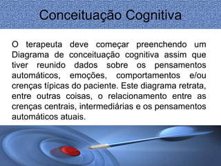 Conceituação Cognitiva 
O terapeuta deve começar preenchendo um 
Diagrama de conceituação cognitiva assim que 
tiver reunido dados sobre os pensamentos 
automáticos, emoções, comportamentos e/ou 
crenças típicas do paciente. Este diagrama retrata, 
entre outras coisas, o relacionamento entre as 
crenças centrais, intermediárias e os pensamentos 
automáticos atuais. 
 