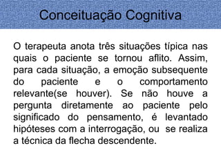Conceituação Cognitiva 
O terapeuta anota três situações típica nas 
quais o paciente se tornou aflito. Assim, 
para cada situação, a emoção subsequente 
do paciente e o comportamento 
relevante(se houver). Se não houve a 
pergunta diretamente ao paciente pelo 
significado do pensamento, é levantado 
hipóteses com a interrogação, ou se realiza 
a técnica da flecha descendente. 
 