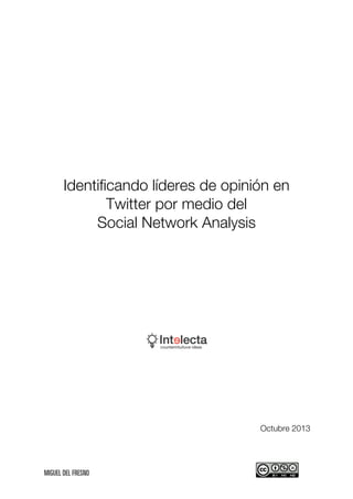  

Identificando líderes de opinión en
Twitter por medio del
Social Network Analysis

Octubre 2013

	
  	
  	
  	
  	
  	
  	
  	
  	
  	
  	
  	
  	
  	
  	
  	
  	
  	
  	
  	
  	
  	
  	
  	
  	
  	
  	
  	
  	
  	
  	
  	
  	
  	
  	
  	
  	
  	
  	
  	
  	
  	
  	
  	
  	
  	
  	
  	
  	
  	
  	
  	
  	
  	
  	
  	
  	
  	
  	
  	
  	
  	
  	
  	
  	
  	
  	
  	
  	
  	
  	
  	
  	
  	
  	
  	
  	
  	
  	
  	
  	
  	
  	
  	
  	
  	
  	
  	
  	
  	
  	
  	
  	
  	
  	
  	
  	
  	
  	
  	
  	
  	
  	
  	
  	
  

	
  

 