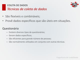 COLETA DE DADOS
   Técnicas de coleta de dados

• São flexíveis e combináveis;
• Provê dados específicos que são úteis em situações.

Questionário
   –   Existem diversos tipos de questionários;
   –   Geram dados específicos;
   –   São eficientes para grande número de pessoas;
   –   São normalmente utilizados em conjunto com outras técnicas.




                                                         Engenharia de Usabilidade
 