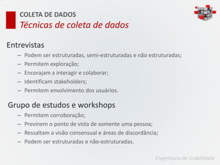 COLETA DE DADOS
   Técnicas de coleta de dados

Entrevistas
   –   Podem ser estruturadas, semi-estruturadas e não estruturadas;
   –   Permitem exploração;
   –   Encorajam a interagir e colaborar;
   –   Identificam stakeholders;
   –   Permitem envolvimento dos usuários.

Grupo de estudos e workshops
   –   Permitem corroboração;
   –   Previnem o ponto de vista de somente uma pessoa;
   –   Ressaltam a visão consensual e áreas de discordância;
   –   Podem ser estruturadas e não-estruturadas.

                                                          Engenharia de Usabilidade
 