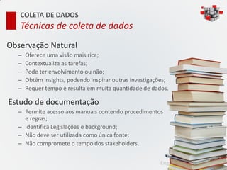 COLETA DE DADOS
   Técnicas de coleta de dados
Observação Natural
  –   Oferece uma visão mais rica;
  –   Contextualiza as tarefas;
  –   Pode ter envolvimento ou não;
  –   Obtém insights, podendo inspirar outras investigações;
  –   Requer tempo e resulta em muita quantidade de dados.

Estudo de documentação
  – Permite acesso aos manuais contendo procedimentos
    e regras;
  – Identifica Legislações e background;
  – Não deve ser utilizada como única fonte;
  – Não compromete o tempo dos stakeholders.


                                                        Engenharia de Usabilidade
 
