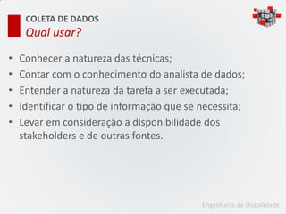 COLETA DE DADOS
     Qual usar?

•   Conhecer a natureza das técnicas;
•   Contar com o conhecimento do analista de dados;
•   Entender a natureza da tarefa a ser executada;
•   Identificar o tipo de informação que se necessita;
•   Levar em consideração a disponibilidade dos
    stakeholders e de outras fontes.




                                            Engenharia de Usabilidade
 