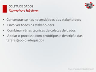 COLETA DE DADOS
     Diretrizes básicas

•   Concentrar-se nas necessidades dos stakeholders
•    Envolver todos os stakeholders
•    Combinar várias técnicas de coletas de dados
•    Apoiar o processo com protótipos e descrição das
    tarefas(apoio adequado)




                                           Engenharia de Usabilidade
 