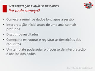 INTERPRETAÇÃO E ANÁLISE DE DADOS
   Por onde começo?

• Comece a reunir os dados logo após a sessão
• Interpretação inicial antes de uma análise mais
  profunda
• Discutir os resultados
• Começar a estruturar e registrar as descrições dos
  requisitos
• Um template pode guiar o processo de interpretação
  e análise dos dados


                                        Engenharia de Usabilidade
 
