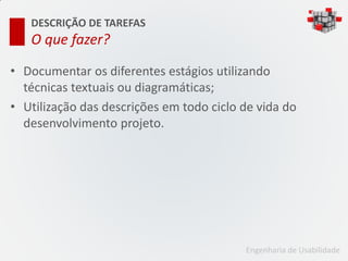 DESCRIÇÃO DE TAREFAS
   O que fazer?

• Documentar os diferentes estágios utilizando
  técnicas textuais ou diagramáticas;
• Utilização das descrições em todo ciclo de vida do
  desenvolvimento projeto.




                                          Engenharia de Usabilidade
 