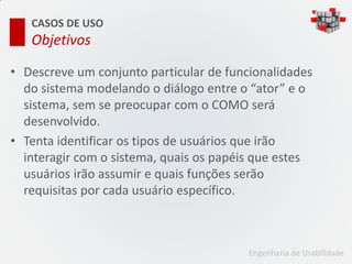 CASOS DE USO
   Objetivos

• Descreve um conjunto particular de funcionalidades
  do sistema modelando o diálogo entre o “ator” e o
  sistema, sem se preocupar com o COMO será
  desenvolvido.
• Tenta identificar os tipos de usuários que irão
  interagir com o sistema, quais os papéis que estes
  usuários irão assumir e quais funções serão
  requisitas por cada usuário específico.



                                         Engenharia de Usabilidade
 
