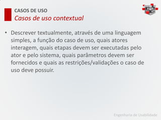 CASOS DE USO
   Casos de uso contextual

• Descrever textualmente, através de uma linguagem
  simples, a função do caso de uso, quais atores
  interagem, quais etapas devem ser executadas pelo
  ator e pelo sistema, quais parâmetros devem ser
  fornecidos e quais as restrições/validações o caso de
  uso deve possuir.




                                           Engenharia de Usabilidade
 