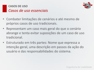 CASOS DE USO
   Casos de uso essenciais

• Combater limitações de cenários e até mesmo de
  próprios casos de uso tradicionais.
• Representam um caso mais geral do que o cenário
  abrange e tenta evitar suposições de um caso de uso
  tradicional.
• Estruturado em três partes: Nome que expressa a
  intenção geral, uma descrição em passos da ação do
  usuário e das responsabilidades do sistema.



                                         Engenharia de Usabilidade
 