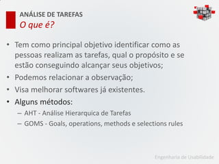 ANÁLISE DE TAREFAS
   O que é?

• Tem como principal objetivo identificar como as
  pessoas realizam as tarefas, qual o propósito e se
  estão conseguindo alcançar seus objetivos;
• Podemos relacionar a observação;
• Visa melhorar softwares já existentes.
• Alguns métodos:
   – AHT - Análise Hierarquica de Tarefas
   – GOMS - Goals, operations, methods e selections rules



                                               Engenharia de Usabilidade
 