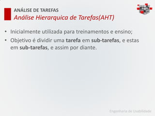 ANÁLISE DE TAREFAS
   Análise Hierarquica de Tarefas(AHT)

• Inicialmente utilizada para treinamentos e ensino;
• Objetivo é dividir uma tarefa em sub-tarefas, e estas
  em sub-tarefas, e assim por diante.




                                          Engenharia de Usabilidade
 