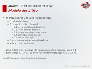 ANÁLISE HIERARQUICA DE TAREFAS
      Modelo descritivo
• 0. Para retirar um livro na biblioteca
     – 1. vá a biblioteca
     – 2. encontre o livro desejado
          •   2.1 acesse o catálogo da biblioteca
          •   2.2 acesse a tela de pesquisa
          •   2.3 forneça os critérios para a busca
          •   2.4 identifique o livro desejado
          •   2.5 anote a localização
     – 3 vá a estante correta e retire o livro
     – 4 leve o livro ao balcão

•   plano 0: faça 1-3-4. Se o livro não estiver na prateleira esperada, faça 2-3-4.
•   plano 2: faça 2.1-2.4-2.5. Se o livro não for identificado, faça 2.2-2.3-2.4-2.5.

Uma AHT para empréstimo de um livro da biblioteca.


                                                                       Engenharia de Usabilidade
 