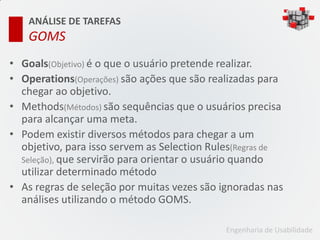 ANÁLISE DE TAREFAS
   GOMS
• Goals(Objetivo) é o que o usuário pretende realizar.
• Operations(Operações) são ações que são realizadas para
  chegar ao objetivo.
• Methods(Métodos) são sequências que o usuários precisa
  para alcançar uma meta.
• Podem existir diversos métodos para chegar a um
  objetivo, para isso servem as Selection Rules(Regras de
  Seleção), que servirão para orientar o usuário quando
  utilizar determinado método
• As regras de seleção por muitas vezes são ignoradas nas
  análises utilizando o método GOMS.

                                             Engenharia de Usabilidade
 