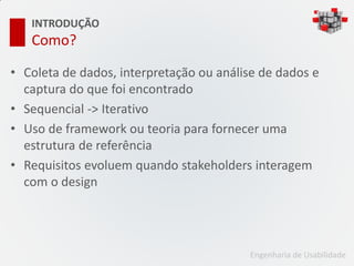 INTRODUÇÃO
   Como?

• Coleta de dados, interpretação ou análise de dados e
  captura do que foi encontrado
• Sequencial -> Iterativo
• Uso de framework ou teoria para fornecer uma
  estrutura de referência
• Requisitos evoluem quando stakeholders interagem
  com o design




                                         Engenharia de Usabilidade
 