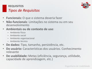 REQUISITOS
    Tipos de Requisitos
• Funcionais: O que o sistema deveria fazer
• Não-funcionais: Limitações no sistema ou em seu
  desenvolvimento
• Ambientais ou de contexto de uso:
   –   Ambiente físico
   –   Ambiente social
   –   Ambiente organizacional
   –   Ambiente técnico
• De dados: Tipo, tamanho, persistência, etc.
• Do usuário: Características dos usuários. Conhecimento
  relevante
• De usabilidade: Metas (eficiência, segurança, utilidade,
  capacidade de aprendizagem, etc.)

                                             Engenharia de Usabilidade
 