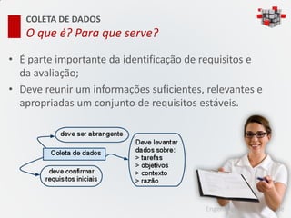 COLETA DE DADOS
   O que é? Para que serve?

• É parte importante da identificação de requisitos e
  da avaliação;
• Deve reunir um informações suficientes, relevantes e
  apropriadas um conjunto de requisitos estáveis.




                                         Engenharia de Usabilidade
 