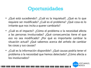 Oportunidades
●
¿Qué está sucediendo?: ¿Cuál es la inquietud?, ¿Qué es lo que
requiere ser modificado? ¿Cuál es el problema? ¿Qué cosa es lo
irritante que nos incita a querer cambiarlo?
●
¿Cuál es el impacto?: ¿Cómo el problema o la necesidad afecta
a las personas involucradas? ¿Qué consecuencias tiene el que
eso no sea modificado? ¿Por qué es importante cambiar la
situación actual? ¿Qué sabemos acerca del anhelo de cambiar
las cosas y sus causas?
●
¿Cuál es la información disponible?: ¿Qué causas podría tener el
problema o la necesidad que hemos detectado? ¿Cómo afecta a
los involucrados?
 