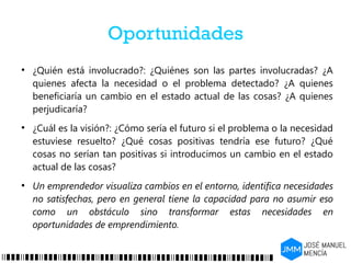 Oportunidades
●
¿Quién está involucrado?: ¿Quiénes son las partes involucradas? ¿A
quienes afecta la necesidad o el problema detectado? ¿A quienes
beneficiaría un cambio en el estado actual de las cosas? ¿A quienes
perjudicaría?
●
¿Cuál es la visión?: ¿Cómo sería el futuro si el problema o la necesidad
estuviese resuelto? ¿Qué cosas positivas tendría ese futuro? ¿Qué
cosas no serían tan positivas si introducimos un cambio en el estado
actual de las cosas?
●
Un emprendedor visualiza cambios en el entorno, identifica necesidades
no satisfechas, pero en general tiene la capacidad para no asumir eso
como un obstáculo sino transformar estas necesidades en
oportunidades de emprendimiento.
 