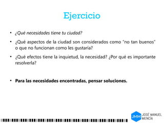 Ejercicio
●
¿Qué necesidades tiene tu ciudad?
●
¿Qué aspectos de la ciudad son considerados como “no tan buenos”
o que no funcionan como les gustaría?
●
¿Qué efectos tiene la inquietud, la necesidad? ¿Por qué es importante
resolverla?
●
Para las necesidades encontradas, pensar soluciones.
 