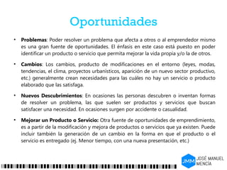 Oportunidades
●
Problemas: Poder resolver un problema que afecta a otros o al emprendedor mismo
es una gran fuente de oportunidades. El énfasis en este caso está puesto en poder
identificar un producto o servicio que permita mejorar la vida propia y/o la de otros.
●
Cambios: Los cambios, producto de modificaciones en el entorno (leyes, modas,
tendencias, el clima, proyectos urbanísticos, aparición de un nuevo sector productivo,
etc.) generalmente crean necesidades para las cuáles no hay un servicio o producto
elaborado que las satisfaga.
●
Nuevos Descubrimientos: En ocasiones las personas descubren o inventan formas
de resolver un problema, las que suelen ser productos y servicios que buscan
satisfacer una necesidad. En ocasiones surgen por accidente o casualidad.
●
Mejorar un Producto o Servicio: Otra fuente de oportunidades de emprendimiento,
es a partir de la modificación y mejora de productos o servicios que ya existen. Puede
incluir también la generación de un cambio en la forma en que el producto o el
servicio es entregado (ej. Menor tiempo, con una nueva presentación, etc.)
 