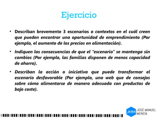 Ejercicio
●
Describan brevemente 3 escenarios o contextos en el cuál creen
que pueden encontrar una oportunidad de emprendimiento (Por
ejemplo, el aumento de los precios en alimentación).
●
Indiquen las consecuencias de que el “escenario” se mantenga sin
cambios (Por ejemplo, las familias disponen de menos capacidad
de ahorro).
●
Describan la acción o iniciativa que puede transformar el
escenario desfavorable (Por ejemplo, una web que de consejos
sobre cómo alimentarse de manera adecuada con productos de
bajo coste).
 