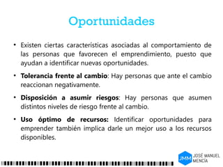 Oportunidades
●
Existen ciertas características asociadas al comportamiento de
las personas que favorecen el emprendimiento, puesto que
ayudan a identificar nuevas oportunidades.
●
Tolerancia frente al cambio: Hay personas que ante el cambio
reaccionan negativamente.
●
Disposición a asumir riesgos: Hay personas que asumen
distintos niveles de riesgo frente al cambio.
●
Uso óptimo de recursos: Identificar oportunidades para
emprender también implica darle un mejor uso a los recursos
disponibles.
 