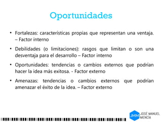 Oportunidades
●
Fortalezas: características propias que representan una ventaja.
– Factor interno
●
Debilidades (o limitaciones): rasgos que limitan o son una
desventaja para el desarrollo – Factor interno
●
Oportunidades: tendencias o cambios externos que podrían
hacer la idea más exitosa. - Factor externo
●
Amenazas: tendencias o cambios externos que podrían
amenazar el éxito de la idea. – Factor externo
 