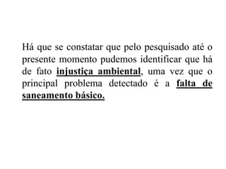 Há que se constatar que pelo pesquisado até o
presente momento pudemos identificar que há
de fato injustiça ambiental, uma vez que o
principal problema detectado é a falta de
saneamento básico.
 