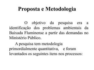 Proposta e Metodologia

          O objetivo da pesquisa era a
identificação dos problemas ambientais da
Baixada Fluminense a partir das demandas no
Ministério Público.
   A pesquisa tem metodologia
primordialmente quantitativa, e foram
levantados os seguintes itens nos processos:
 