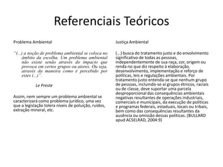 Referenciais Teóricos
Problema Ambiental                                    Justiça Ambiental

“(...) a noção de problema ambiental se coloca no     (...) busca do tratamento justo e do envolvimento
     âmbito da escolha. Um problema ambiental         significativo de todas as pessoas,
     não existe senão através do impacto que          independentemente de sua raça, cor, origem ou
     provoca em certos grupos ou atores. Ou seja,     renda no que diz respeito à elaboração,
     através da maneira como é percebido por          desenvolvimento, implementação e reforço de
     estes (...)”.                                    políticas, leis e regulações ambientais. Por
                                                      tratamento justo entenda-se que nenhum grupo
            Le Preste                                 de pessoas, incluindo-se aí grupos étnicos, raciais
                                                      ou de classe, deve suportar uma parcela
                                                      desproporcional das consequências ambientais
Assim, nem sempre um problema ambiental se            negativas resultantes de operações industriais,
caracterizará como problema jurídico, uma vez         comerciais e municipais, da execução de políticas
que a legislação tolera níveis de poluição, ruídos,   e programas federais, estaduais, locais ou tribais,
extração mineral, etc.                                bem como das consequências resultantes da
                                                      ausência ou omissão dessas políticas. (BULLARD
                                                      apud ACSELRAD, 2004:9)
 