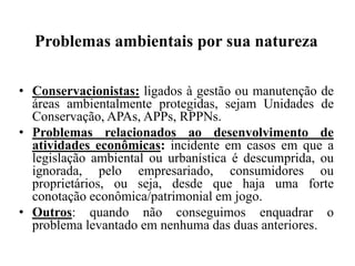 Problemas ambientais por sua natureza

• Conservacionistas: ligados à gestão ou manutenção de
  áreas ambientalmente protegidas, sejam Unidades de
  Conservação, APAs, APPs, RPPNs.
• Problemas relacionados ao desenvolvimento de
  atividades econômicas: incidente em casos em que a
  legislação ambiental ou urbanística é descumprida, ou
  ignorada, pelo empresariado, consumidores ou
  proprietários, ou seja, desde que haja uma forte
  conotação econômica/patrimonial em jogo.
• Outros: quando não conseguimos enquadrar o
  problema levantado em nenhuma das duas anteriores.
 