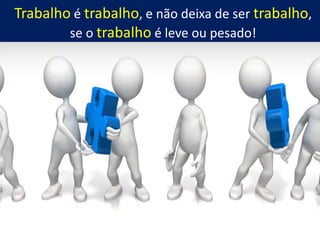 Trabalho é trabalho, e não deixa de ser trabalho,
se o trabalho é leve ou pesado!
 