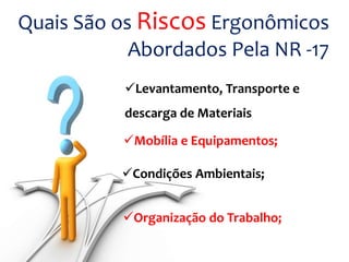 Quais São os Riscos Ergonômicos
Abordados Pela NR -17
Levantamento, Transporte e
descarga de Materiais
Mobília e Equipamentos;
Condições Ambientais;
Organização do Trabalho;
 