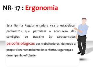 Esta Norma Regulamentadora visa a estabelecer
parâmetros que permitam a adaptação das
condições de trabalho às características
psicofisiológicas dos trabalhadores, de modo a
proporcionar um máximo de conforto, segurança e
desempenho eficiente.
NR- 17 : Ergonomia
 
