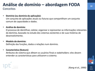• Domínio (ou domínio da aplicação):
Um conjunto de aplicações atuais ou futuras que compartilham um conjunto
comum de capacidades e dados.
• Análise de domínio:
O processo de identificar, coletar, organizar e representar as informações relevantes
do domínio, baseado no estudo dos sistemas existentes e de suas histórias de
desenvolvimento.
• Modelo do domínio:
Definição das funções, dados e relações num domínio.
• Característica (feature)
Atributos do sistema que afetam os usuários finais e stakeholders: eles devem
entender as características para utilizarem o sistema.
(Kang et al., 1990)
Análise de domínio – abordagem FODA
Conceitos
10
 