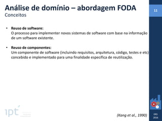 • Reuso de software:
O processo para implementer novos sistemas de software com base na informação
de um software existente.
• Reuso de componentes:
Um componente de software (incluindo requisitos, arquitetura, código, testes e etc)
concebido e implementado para uma finalidade específica de reutilização.
(Kang et al., 1990)
Análise de domínio – abordagem FODA
Conceitos
11
 