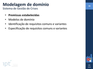 • Premissas estabelecidas
• Modelos de domínio
• Identificação de requisitos comuns e variantes
• Especificação de requisitos comuns e variantes
Modelagem de domínio
Sistema de Gestão de Crises
16
 