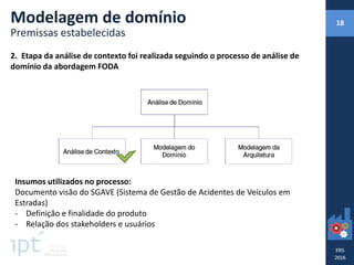 2. Etapa da análise de contexto foi realizada seguindo o processo de análise de
domínio da abordagem FODA
Insumos utilizados no processo:
Documento visão do SGAVE (Sistema de Gestão de Acidentes de Veículos em
Estradas)
- Definição e finalidade do produto
- Relação dos stakeholders e usuários
Modelagem de domínio
Premissas estabelecidas
18
 
