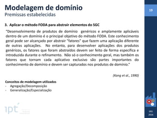 3. Aplicar o método FODA para abstrair elementos do SGC
“Desenvolvimento de produtos de domínio genéricos e amplamente aplicáveis
dentro de um domínio é o principal objetivo do método FODA. Este conhecimento
geral pode ser alcançado por abstrair "fatores" que fazem uma aplicação diferente
de outras aplicações. No entanto, para desenvolver aplicações dos produtos
genéricos, os fatores que foram abstraídos devem ser feito de forma específica e
introduzida durante o refinamento. Não só o conhecimento geral, mas também os
fatores que tornam cada aplicativo exclusivo são partes importantes do
conhecimento de domínio e devem ser capturados nos produtos de domínio.”
(Kang et al., 1990)
Conceitos de modelagem utilizados
- Agregação/Decomposição
- Generalização/Especialização
Modelagem de domínio
Premissas estabelecidas
19
 