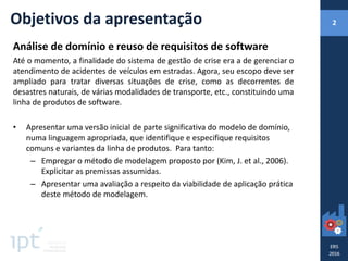 Objetivos da apresentação
Análise de domínio e reuso de requisitos de software
Até o momento, a finalidade do sistema de gestão de crise era a de gerenciar o
atendimento de acidentes de veículos em estradas. Agora, seu escopo deve ser
ampliado para tratar diversas situações de crise, como as decorrentes de
desastres naturais, de várias modalidades de transporte, etc., constituindo uma
linha de produtos de software.
• Apresentar uma versão inicial de parte significativa do modelo de domínio,
numa linguagem apropriada, que identifique e especifique requisitos
comuns e variantes da linha de produtos. Para tanto:
– Empregar o método de modelagem proposto por (Kim, J. et al., 2006).
Explicitar as premissas assumidas.
– Apresentar uma avaliação a respeito da viabilidade de aplicação prática
deste método de modelagem.
2
 
